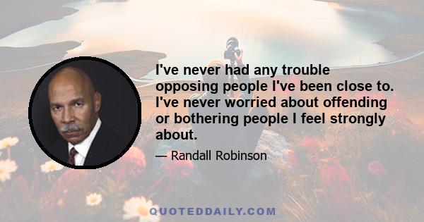 I've never had any trouble opposing people I've been close to. I've never worried about offending or bothering people I feel strongly about.