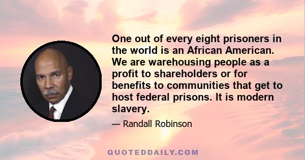 One out of every eight prisoners in the world is an African American. We are warehousing people as a profit to shareholders or for benefits to communities that get to host federal prisons. It is modern slavery.