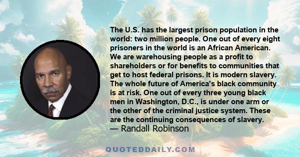 The U.S. has the largest prison population in the world: two million people. One out of every eight prisoners in the world is an African American. We are warehousing people as a profit to shareholders or for benefits to 