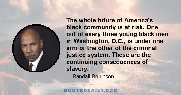 The whole future of America's black community is at risk. One out of every three young black men in Washington, D.C., is under one arm or the other of the criminal justice system. These are the continuing consequences