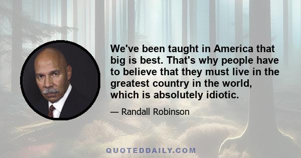 We've been taught in America that big is best. That's why people have to believe that they must live in the greatest country in the world, which is absolutely idiotic.