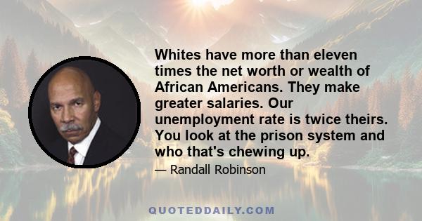 Whites have more than eleven times the net worth or wealth of African Americans. They make greater salaries. Our unemployment rate is twice theirs. You look at the prison system and who that's chewing up.