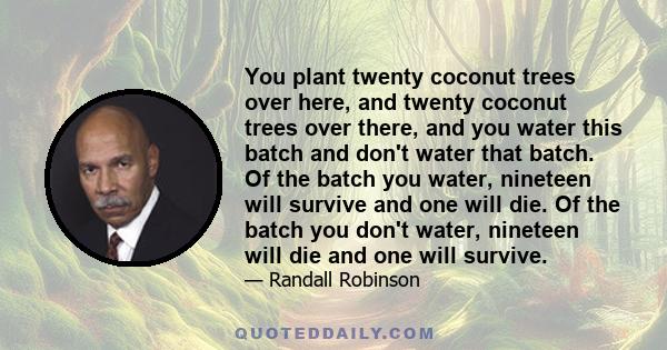 You plant twenty coconut trees over here, and twenty coconut trees over there, and you water this batch and don't water that batch. Of the batch you water, nineteen will survive and one will die. Of the batch you don't