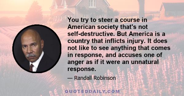 You try to steer a course in American society that's not self-destructive. But America is a country that inflicts injury. It does not like to see anything that comes in response, and accuses one of anger as if it were