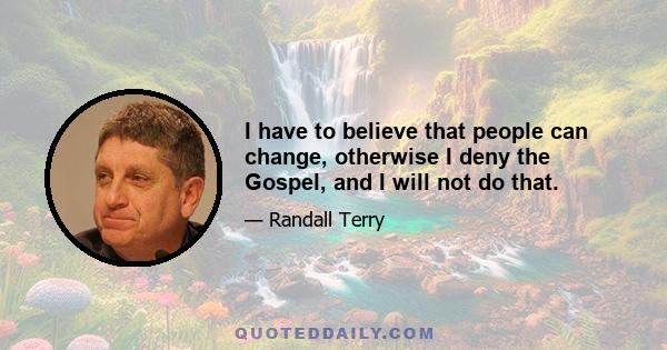 I have to believe that people can change, otherwise I deny the Gospel, and I will not do that.