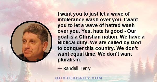 I want you to just let a wave of intolerance wash over you. I want you to let a wave of hatred wash over you. Yes, hate is good - Our goal is a Christian nation. We have a Biblical duty. We are called by God to conquer