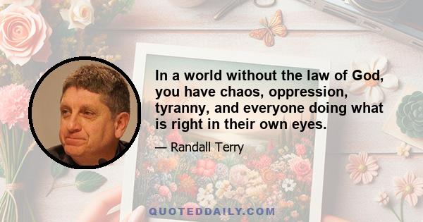 In a world without the law of God, you have chaos, oppression, tyranny, and everyone doing what is right in their own eyes.