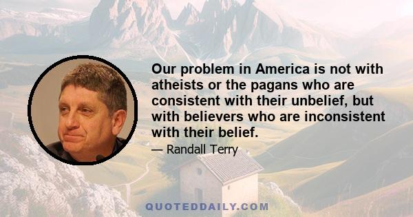 Our problem in America is not with atheists or the pagans who are consistent with their unbelief, but with believers who are inconsistent with their belief.