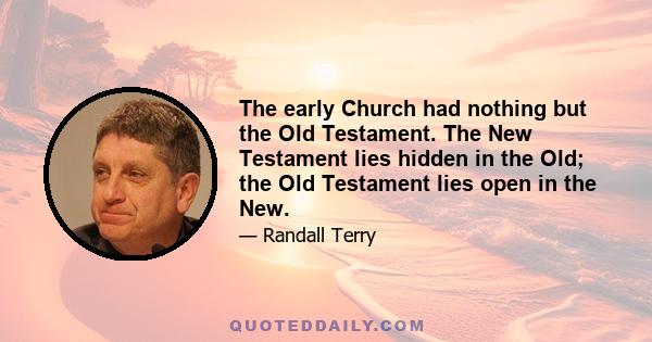 The early Church had nothing but the Old Testament. The New Testament lies hidden in the Old; the Old Testament lies open in the New.