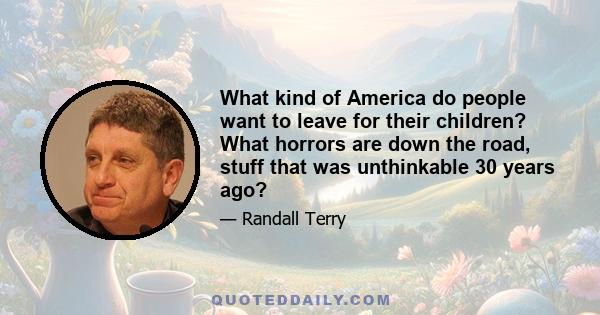 What kind of America do people want to leave for their children? What horrors are down the road, stuff that was unthinkable 30 years ago?