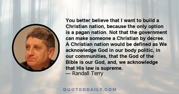 You better believe that I want to build a Christian nation, because the only option is a pagan nation. Not that the government can make someone a Christian by decree. A Christian nation would be defined as We