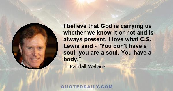 I believe that God is carrying us whether we know it or not and is always present. I love what C.S. Lewis said - You don't have a soul, you are a soul. You have a body.