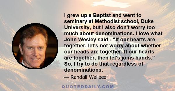 I grew up a Baptist and went to seminary at Methodist school, Duke University, but I also don't worry too much about denominations. I love what John Wesley said - If our hearts are together, let's not worry about