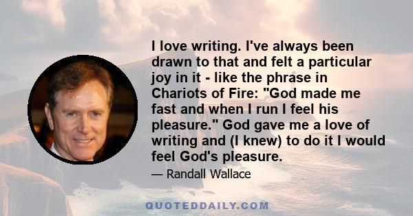 I love writing. I've always been drawn to that and felt a particular joy in it - like the phrase in Chariots of Fire: God made me fast and when I run I feel his pleasure. God gave me a love of writing and (I knew) to do 