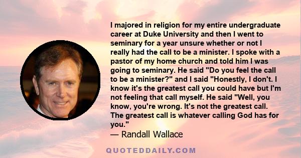 I majored in religion for my entire undergraduate career at Duke University and then I went to seminary for a year unsure whether or not I really had the call to be a minister. I spoke with a pastor of my home church