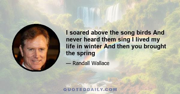 I soared above the song birds And never heard them sing I lived my life in winter And then you brought the spring