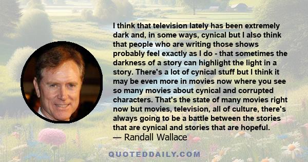 I think that television lately has been extremely dark and, in some ways, cynical but I also think that people who are writing those shows probably feel exactly as I do - that sometimes the darkness of a story can