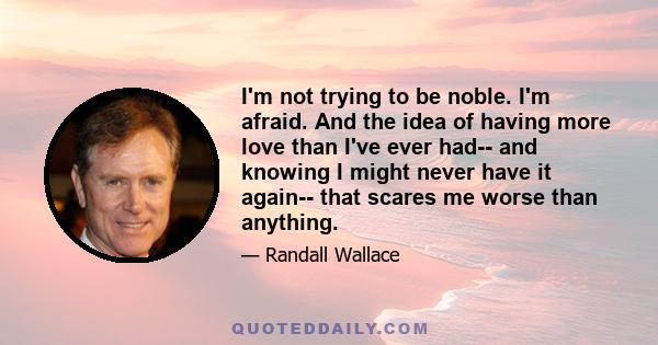 I'm not trying to be noble. I'm afraid. And the idea of having more love than I've ever had-- and knowing I might never have it again-- that scares me worse than anything.