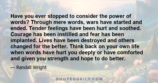 Have you ever stopped to consider the power of words? Through mere words, wars have started and ended. Tender feelings have been hurt and soothed. Courage has been instilled and fear has been implanted. Lives have been