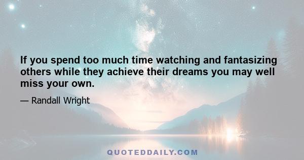 If you spend too much time watching and fantasizing others while they achieve their dreams you may well miss your own.