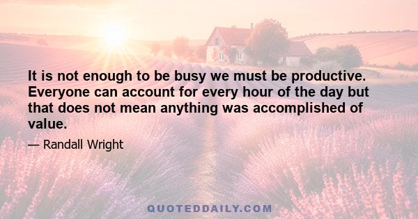 It is not enough to be busy we must be productive. Everyone can account for every hour of the day but that does not mean anything was accomplished of value.