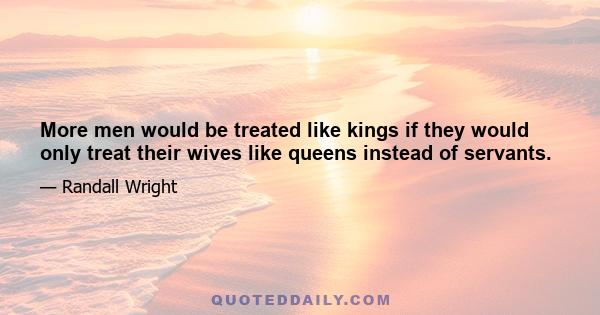 More men would be treated like kings if they would only treat their wives like queens instead of servants.