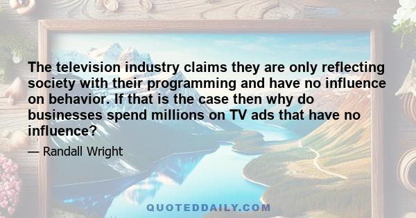 The television industry claims they are only reflecting society with their programming and have no influence on behavior. If that is the case then why do businesses spend millions on TV ads that have no influence?