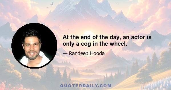 At the end of the day, an actor is only a cog in the wheel.