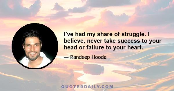 I've had my share of struggle. I believe, never take success to your head or failure to your heart.