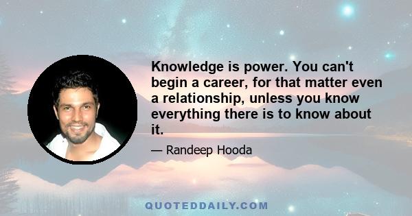 Knowledge is power. You can't begin a career, for that matter even a relationship, unless you know everything there is to know about it.