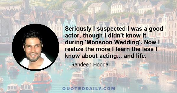 Seriously I suspected I was a good actor, though I didn't know it during 'Monsoon Wedding'. Now I realize the more I learn the less I know about acting... and life.