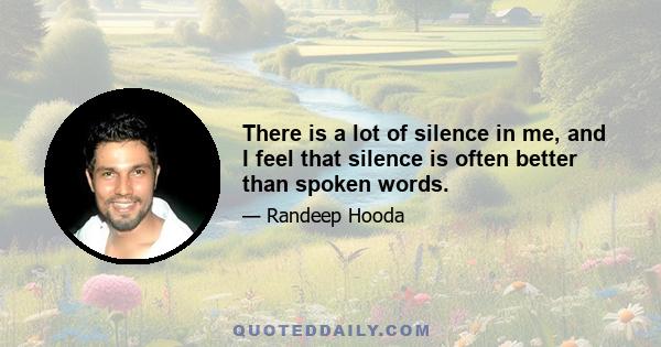 There is a lot of silence in me, and I feel that silence is often better than spoken words.