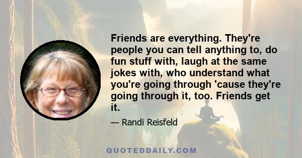 Friends are everything. They're people you can tell anything to, do fun stuff with, laugh at the same jokes with, who understand what you're going through 'cause they're going through it, too. Friends get it.