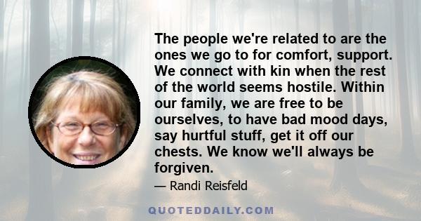 The people we're related to are the ones we go to for comfort, support. We connect with kin when the rest of the world seems hostile. Within our family, we are free to be ourselves, to have bad mood days, say hurtful