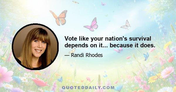 Vote like your nation's survival depends on it... because it does.