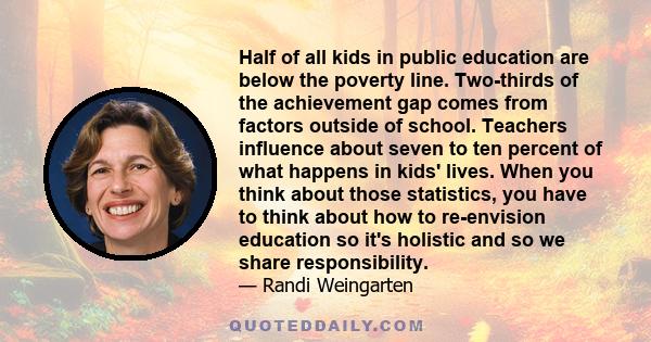 Half of all kids in public education are below the poverty line. Two-thirds of the achievement gap comes from factors outside of school. Teachers influence about seven to ten percent of what happens in kids' lives. When 