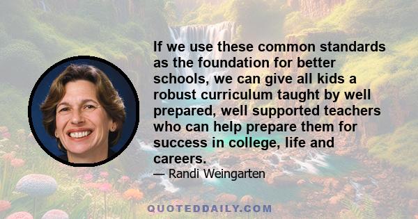 If we use these common standards as the foundation for better schools, we can give all kids a robust curriculum taught by well prepared, well supported teachers who can help prepare them for success in college, life and 