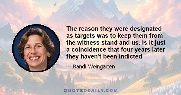 The reason they were designated as targets was to keep them from the witness stand and us. Is it just a coincidence that four years later they haven't been indicted