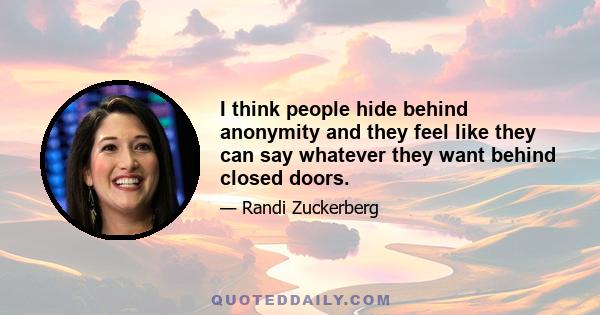 I think people hide behind anonymity and they feel like they can say whatever they want behind closed doors.