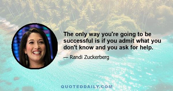 The only way you're going to be successful is if you admit what you don't know and you ask for help.