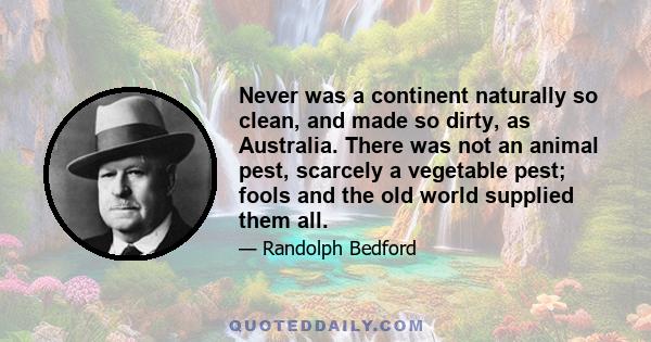 Never was a continent naturally so clean, and made so dirty, as Australia. There was not an animal pest, scarcely a vegetable pest; fools and the old world supplied them all.