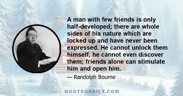 A man with few friends is only half-developed; there are whole sides of his nature which are locked up and have never been expressed. He cannot unlock them himself, he cannot even discover them; friends alone can