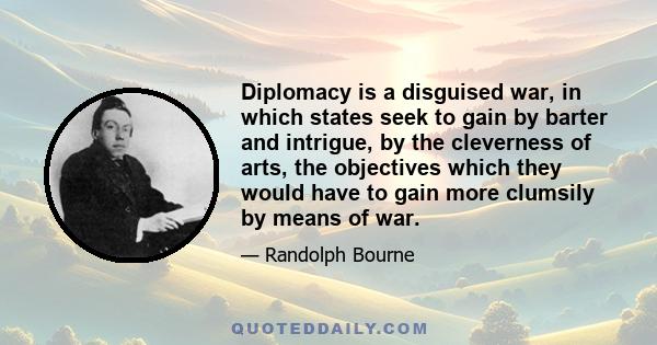 Diplomacy is a disguised war, in which states seek to gain by barter and intrigue, by the cleverness of arts, the objectives which they would have to gain more clumsily by means of war.