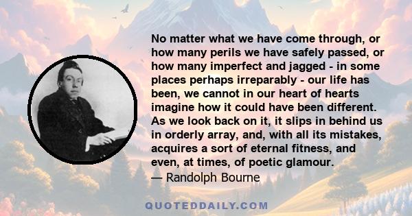 No matter what we have come through, or how many perils we have safely passed, or how many imperfect and jagged - in some places perhaps irreparably - our life has been, we cannot in our heart of hearts imagine how it