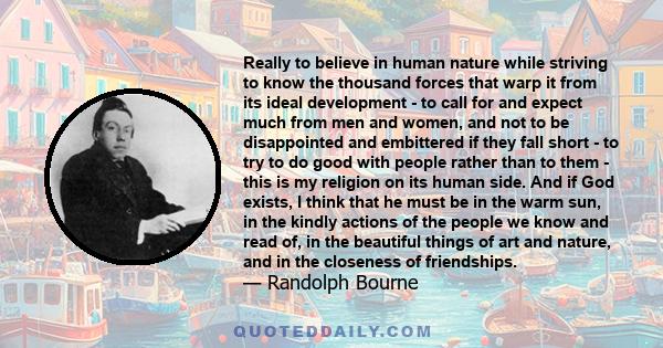 Really to believe in human nature while striving to know the thousand forces that warp it from its ideal development - to call for and expect much from men and women, and not to be disappointed and embittered if they