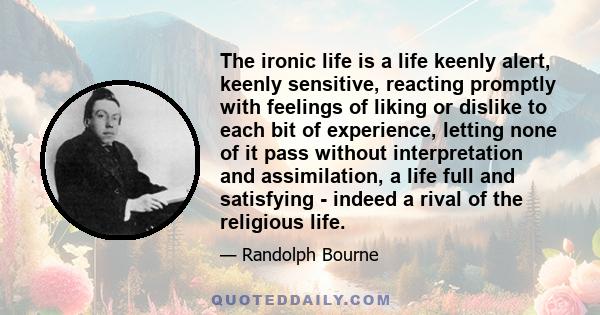 The ironic life is a life keenly alert, keenly sensitive, reacting promptly with feelings of liking or dislike to each bit of experience, letting none of it pass without interpretation and assimilation, a life full and