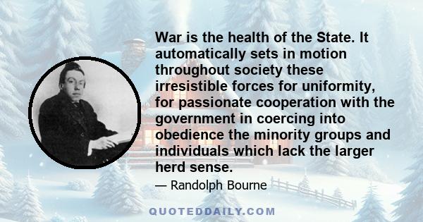 War is the health of the State. It automatically sets in motion throughout society these irresistible forces for uniformity, for passionate cooperation with the government in coercing into obedience the minority groups