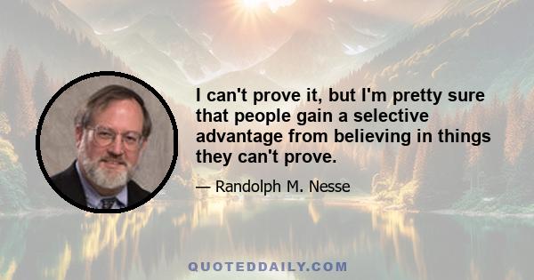 I can't prove it, but I'm pretty sure that people gain a selective advantage from believing in things they can't prove.