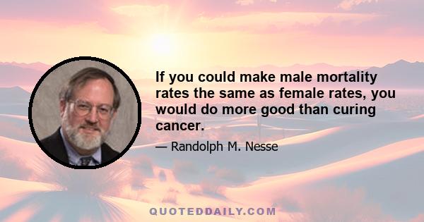 If you could make male mortality rates the same as female rates, you would do more good than curing cancer.