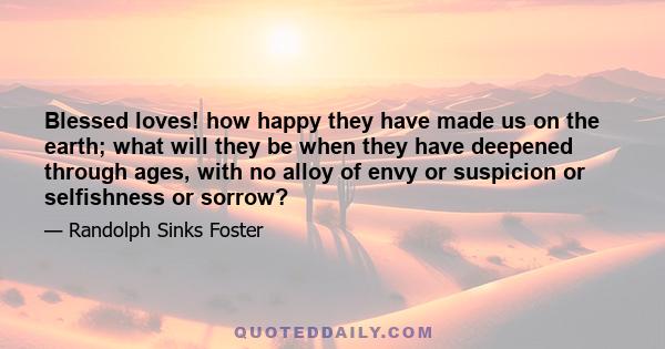 Blessed loves! how happy they have made us on the earth; what will they be when they have deepened through ages, with no alloy of envy or suspicion or selfishness or sorrow?